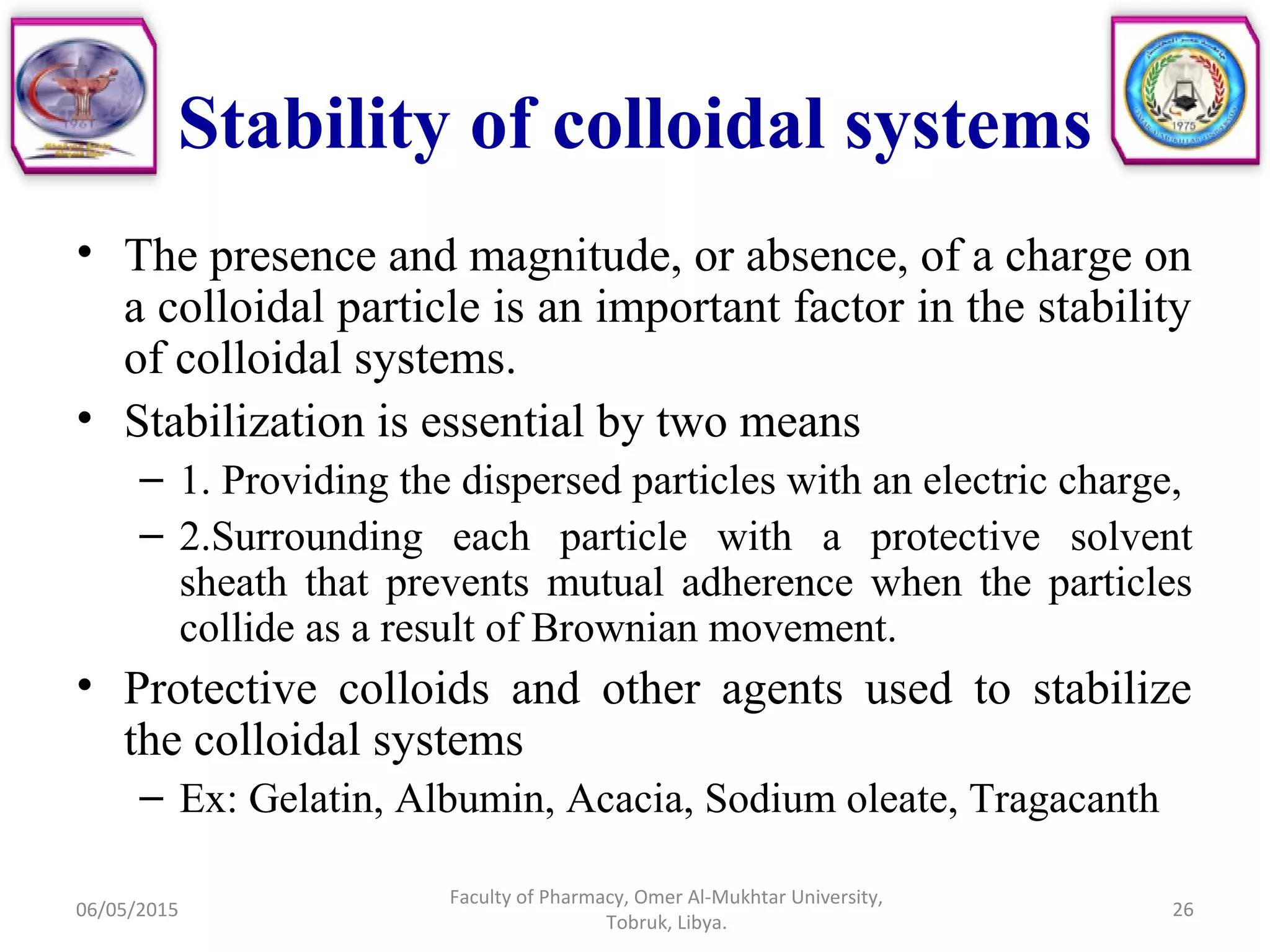 Stability of colloidal systems
• The presence and magnitude, or absence, of a charge on
a colloidal particle is an important factor in the stability
of colloidal systems.
• Stabilization is essential by two means
– 1. Providing the dispersed particles with an electric charge,
– 2.Surrounding each particle with a protective solvent
sheath that prevents mutual adherence when the particles
collide as a result of Brownian movement.
• Protective colloids and other agents used to stabilize
the colloidal systems
– Ex: Gelatin, Albumin, Acacia, Sodium oleate, Tragacanth
06/05/2015 26
Faculty of Pharmacy, Omer Al-Mukhtar University,
Tobruk, Libya.
 