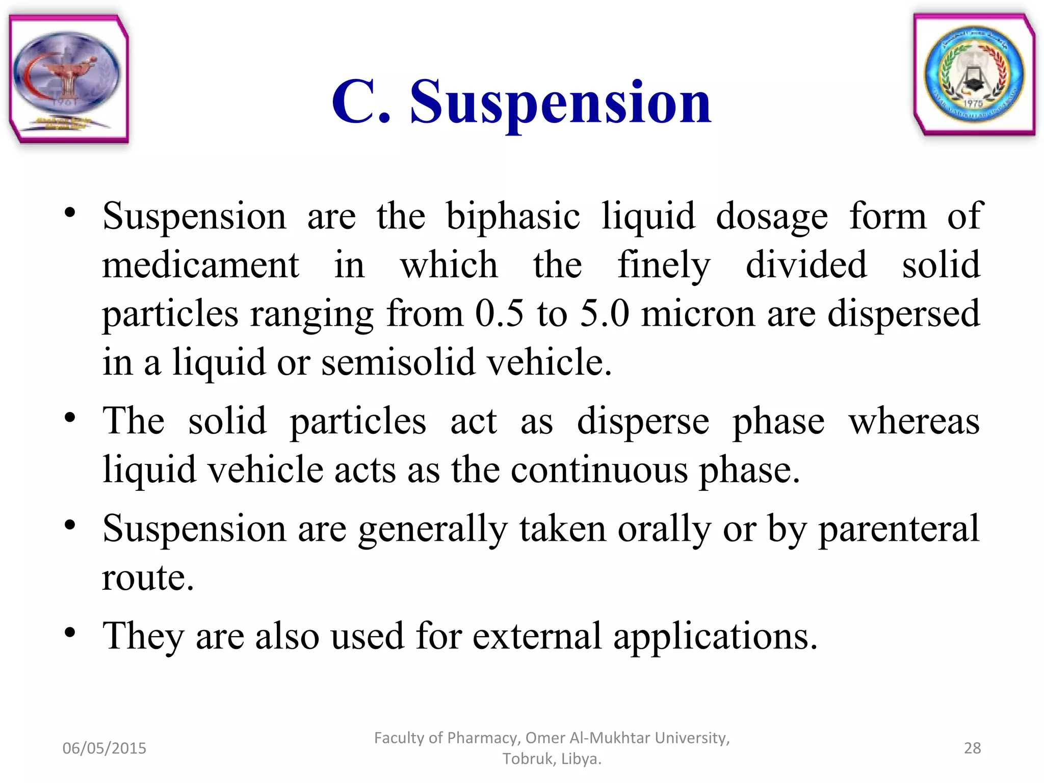 C. Suspension
• Suspension are the biphasic liquid dosage form of
medicament in which the finely divided solid
particles ranging from 0.5 to 5.0 micron are dispersed
in a liquid or semisolid vehicle.
• The solid particles act as disperse phase whereas
liquid vehicle acts as the continuous phase.
• Suspension are generally taken orally or by parenteral
route.
• They are also used for external applications.
06/05/2015 28
Faculty of Pharmacy, Omer Al-Mukhtar University,
Tobruk, Libya.
 
