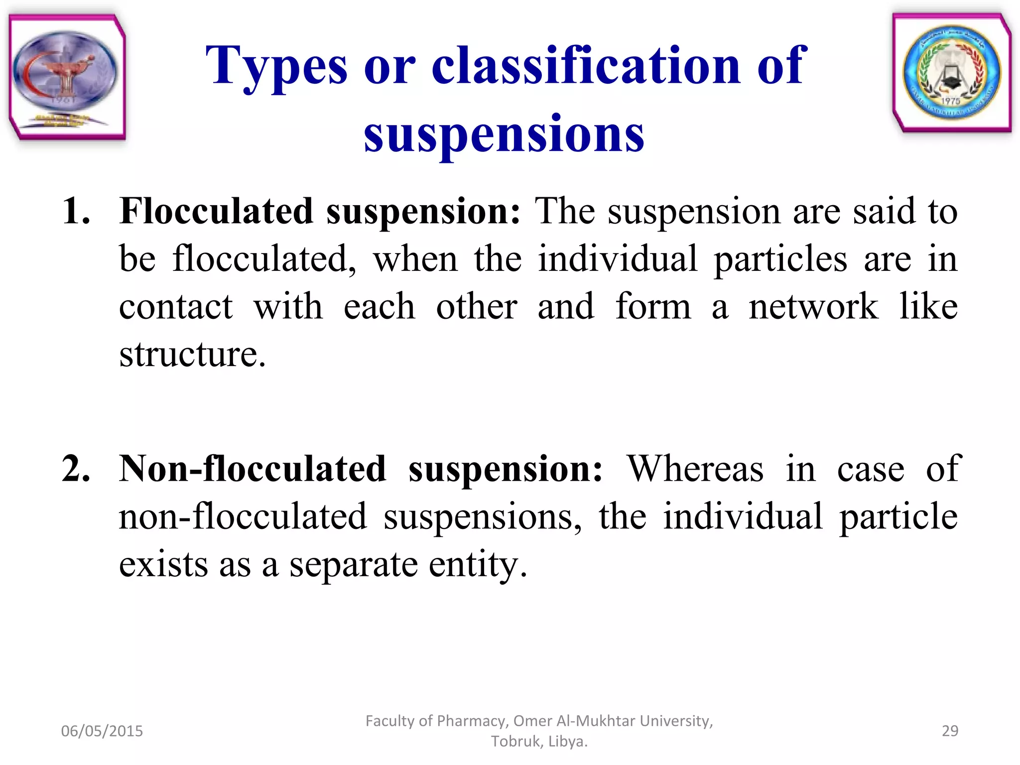 1. Flocculated suspension: The suspension are said to
be flocculated, when the individual particles are in
contact with each other and form a network like
structure.
2. Non-flocculated suspension: Whereas in case of
non-flocculated suspensions, the individual particle
exists as a separate entity.
06/05/2015
Faculty of Pharmacy, Omer Al-Mukhtar University,
Tobruk, Libya.
29
Types or classification of
suspensions
 