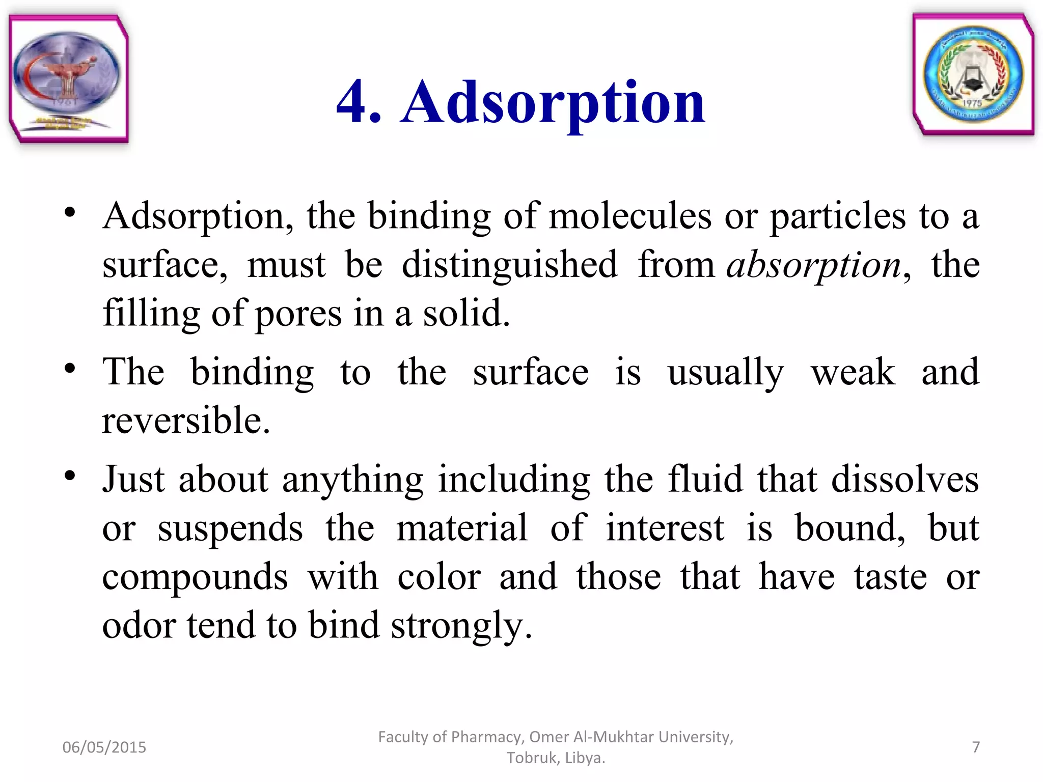 4. Adsorption
• Adsorption, the binding of molecules or particles to a
surface, must be distinguished from absorption, the
filling of pores in a solid.
• The binding to the surface is usually weak and
reversible.
• Just about anything including the fluid that dissolves
or suspends the material of interest is bound, but
compounds with color and those that have taste or
odor tend to bind strongly.
06/05/2015
Faculty of Pharmacy, Omer Al-Mukhtar University,
Tobruk, Libya.
7
 