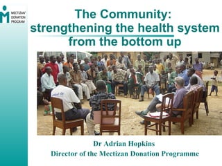 The Community:  strengthening the health system from the bottom up Dr Adrian Hopkins  Director of the Mectizan Donation Programme 