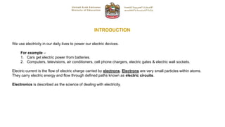 INTRODUCTION
We use electricity in our daily lives to power our electric devices.
For example –
1. Cars get electric power from batteries.
2. Computers, televisions, air conditioners, cell phone chargers, electric gates & electric wall sockets.
Electric current is the flow of electric charge carried by electrons. Electrons are very small particles within atoms.
They carry electric energy and flow through defined paths known as electric circuits.
Electronics is described as the science of dealing with electricity.
 