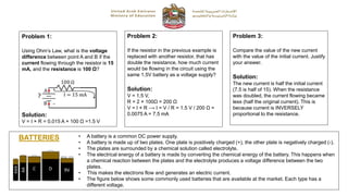 Problem 1:
Using Ohm’s Law, what is the voltage
difference between point A and B if the
current flowing through the resistor is 15
mA, and the resistance is 100 Ω?
Solution:
V = I × R = 0.015 A × 100 Ω =1.5 V
Problem 2:
If the resistor in the previous example is
replaced with another resistor, that has
double the resistance, how much current
would be flowing in the circuit using the
same 1.5V battery as a voltage supply?
Solution:
V = 1.5 V,
R = 2 × 100Ω = 200 Ω
V = I × R ⟶ I = V / R = 1.5 V / 200 Ω =
0.0075 A = 7.5 mA
Problem 3:
Compare the value of the new current
with the value of the initial current. Justify
your answer.
Solution:
The new current is half the initial current
(7.5 is half of 15). When the resistance
was doubled, the current flowing became
less (half the original current). This is
because current is INVERSELY
proportional to the resistance.
BATTERIES • A battery is a common DC power supply.
• A battery is made up of two plates. One plate is positively charged (+), the other plate is negatively charged (-).
• The plates are surrounded by a chemical solution called electrolyte.
• The electrical energy of a battery is made by converting the chemical energy of the battery. This happens when
a chemical reaction between the plates and the electrolyte produces a voltage difference between the two
plates.
• This makes the electrons flow and generates an electric current.
• The figure below shows some commonly used batteries that are available at the market. Each type has a
different voltage.
 