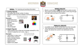 SIGNAL - For receiving and sending information
1. Analog Signals
• This signal has infinite number of values.
• Stored in continuous form between minimum and maximum
value.
Examples
• Brightness of sun
• Room temperature
• Speaker
• Mixing colors
• Old radio
• Old photograph
2. Digital Signals
• These signals have a finite set of possible values(0V or 5V).
• Stored in coded form (0,1) (min., max. )
Examples
• Light switch in class room.
• Power button of phone.
• Game controller buttons
• Calculator screen
• Digital camera
• Digital music player
SERIES CIRCUITS
• Electric current flows in ONE defined path in series circuits.
• The current must flow through the wires, all the way through
both light bulbs and back to the battery.
PARALLEL CIRCUITS
• In parallel circuits, electric current has more than one path.
• The components are connected to the same common
points, this allows the current to be distributed over the
paths.
 