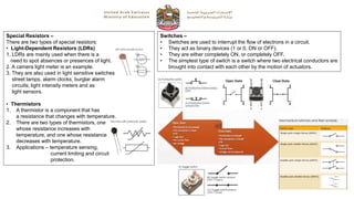 Special Resistors –
There are two types of special resistors:
• Light-Dependent Resistors (LDRs)
1. LDRs are mainly used when there is a
need to spot absences or presences of light.
2. A camera light meter is an example.
3. They are also used in light sensitive switches,
street lamps, alarm clocks, burglar alarm
circuits, light intensity meters and as
light sensors.
• Thermistors
1. A thermistor is a component that has
a resistance that changes with temperature.
2. There are two types of thermistors, one
whose resistance increases with
temperature, and one whose resistance
decreases with temperature.
3. Applications – temperature sensing,
current limiting and circuit
protection.
Switches –
• Switches are used to interrupt the flow of electrons in a circuit.
• They act as binary devices (1 or 0, ON or OFF).
• They are either completely ON, or completely OFF.
• The simplest type of switch is a switch where two electrical conductors are
brought into contact with each other by the motion of actuators.
 