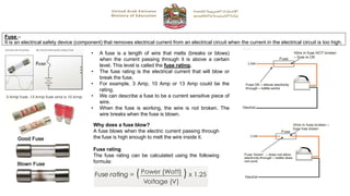Fuse –
It is an electrical safety device (component) that removes electrical current from an electrical circuit when the current in the electrical circuit is too high.
• A fuse is a length of wire that melts (breaks or blows)
when the current passing through it is above a certain
level. This level is called the fuse rating.
• The fuse rating is the electrical current that will blow or
break the fuse.
• For example, 3 Amp, 10 Amp or 13 Amp could be the
rating.
• We can describe a fuse to be a current sensitive piece of
wire.
• When the fuse is working, the wire is not broken. The
wire breaks when the fuse is blown.
Why does a fuse blow?
A fuse blows when the electric current passing through
the fuse is high enough to melt the wire inside it.
Fuse rating
The fuse rating can be calculated using the following
formula:
 