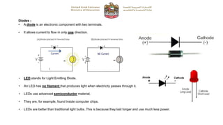 Diodes -
• A diode is an electronic component with two terminals.
• It allows current to flow in only one direction.
• LED stands for Light Emitting Diode.
• An LED has no filament that produces light when electricity passes through it.
• LEDs use advanced semiconductor material.
• They are, for example, found inside computer chips.
• LEDs are better than traditional light bulbs. This is because they last longer and use much less power.
 