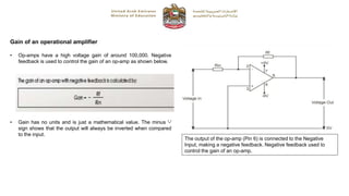 Gain of an operational amplifier
• Op-amps have a high voltage gain of around 100,000. Negative
feedback is used to control the gain of an op-amp as shown below.
The output of the op-amp (Pin 6) is connected to the Negative
Input, making a negative feedback. Negative feedback used to
control the gain of an op-amp.
• Gain has no units and is just a mathematical value. The minus '-'
sign shows that the output will always be inverted when compared
to the input.
 