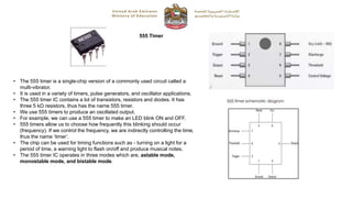 555 Timer
• The 555 timer is a single-chip version of a commonly used circuit called a
multi-vibrator.
• It is used in a variety of timers, pulse generators, and oscillator applications.
• The 555 timer IC contains a lot of transistors, resistors and diodes. It has
three 5 kΩ resistors, thus has the name 555 timer.
• We use 555 timers to produce an oscillated output.
• For example, we can use a 555 timer to make an LED blink ON and OFF.
• 555 timers allow us to choose how frequently this blinking should occur
(frequency). If we control the frequency, we are indirectly controlling the time,
thus the name ‘timer’.
• The chip can be used for timing functions such as - turning on a light for a
period of time, a warning light to flash on/off and produce musical notes.
• The 555 timer IC operates in three modes which are, astable mode,
monostable mode, and bistable mode.
 