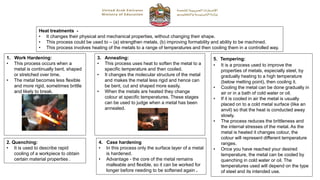 Heat treatments -
• It changes their physical and mechanical properties, without changing their shape.
• This process could be used to – (a) strengthen metals, (b) improving formability and ability to be machined.
• This process involves heating of the metals to a range of temperatures and then cooling them in a controlled way.
1. Work Hardening:
• This process occurs when a
metal is continually bent, shaped
or stretched over time.
• The metal becomes less flexible
and more rigid, sometimes brittle
and likely to break.
2. Quenching:
• It is used to describe rapid
cooling of a workpiece to obtain
certain material properties .
3. Annealing:
• This process uses heat to soften the metal to a
specific temperature and then cooled.
• It changes the molecular structure of the metal
and makes the metal less rigid and hence can
be bent, cut and shaped more easily.
• When the metals are heated they change
colour at specific temperatures. These stages
can be used to judge when a metal has been
annealed.
5. Tempering:
• It is a process used to improve the
properties of metals, especially steel, by
gradually heating to a high temperature
(below melting point), then cooling it.
• Cooling the metal can be done gradually in
air or in a bath of cold water or oil.
• If it is cooled in air the metal is usually
placed on to a cold metal surface (like an
anvil) so that the heat is conducted away
slowly.
• The process reduces the brittleness and
the internal stresses of the metal. As the
metal is heated it changes colour, the
colour will represent different temperature
ranges.
• Once you have reached your desired
temperature, the metal can be cooled by
quenching in cold water or oil. The
temperatures used will depend on the type
of steel and its intended use.
4. Case hardening
• In this process only the surface layer of a metal
is hardened.
• Advantage - the core of the metal remains
malleable and flexible, so it can be worked for
longer before needing to be softened again .
 