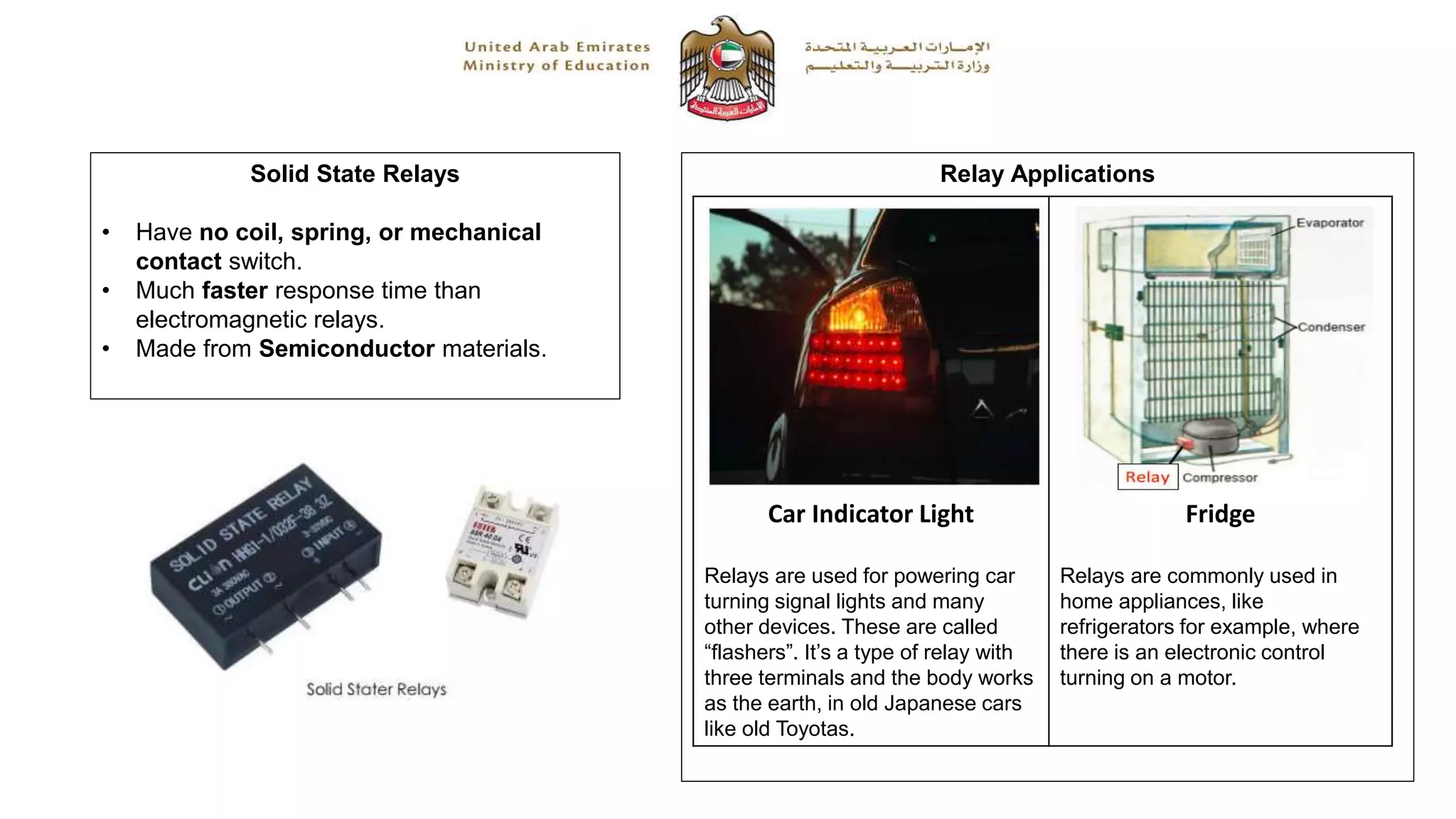 Solid State Relays
• Have no coil, spring, or mechanical
contact switch.
• Much faster response time than
electromagnetic relays.
• Made from Semiconductor materials.
Relay Applications
Car Indicator Light
Relays are used for powering car
turning signal lights and many
other devices. These are called
“flashers”. It’s a type of relay with
three terminals and the body works
as the earth, in old Japanese cars
like old Toyotas.
Fridge
Relays are commonly used in
home appliances, like
refrigerators for example, where
there is an electronic control
turning on a motor..
 