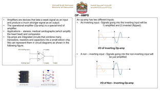 OP - AMPS
• Amplifiers are devices that take a weak signal as an input
and produce a much stronger signal as an output.
• The operational amplifier (Op-amp) is a special kind of
amplifier.
• Applications - stereos, medical cardiographs (which amplify
the heart beat) and comparator.
• Op-amps are integrated circuits that combine many
transistors, resistors and capacitors into a small silicon chip.
We can represent them in circuit diagrams as shown in the
following figure.
An op-amp has two different inputs:
• An inverting input - Signals going into the inverting input will be
1) amplified and 2) inverted (flipped).
• A non – inverting input - Signals going into the non-inverting input will
be just amplified.
I/O of Inverting Op-amp
I/O of Non - Inverting Op-amp
 