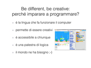 è la lingua che fa funzionare il computer
!
permette di essere creativi
!
è accessibile a chiunque
!
è una palestra di logica
!
il mondo ne ha bisogno ;-)
Be different, be creative:
perché imparare a programmare?
 