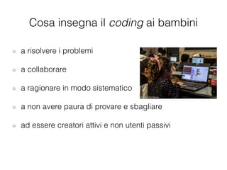 a risolvere i problemi
!
a collaborare
!
a ragionare in modo sistematico
!
a non avere paura di provare e sbagliare
!
ad essere creatori attivi e non utenti passivi
Cosa insegna il coding ai bambini
 