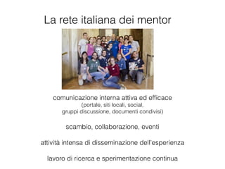 La rete italiana dei mentor
comunicazione interna attiva ed efﬁcace
(portale, siti locali, social,
gruppi discussione, documenti condivisi)
!
scambio, collaborazione, eventi
!
attività intensa di disseminazione dell’esperienza
!
lavoro di ricerca e sperimentazione continua
 