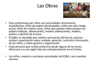 Las Obras
• Está conformado por niños con necesidades alimentarías
insatisfechas, niños de padres desocupados, niños con alto riesgo
social, niños de madres solas, niños que quedan solos porque sus
padres trabajan, adolescentes, madres adolescentes, madres,
padres y abuelos de la zona.
• El C.D.I, es atendido por madres voluntarias del barrio, quienes
reciben capacitación sobre cuidado, atención, nutrición y formación
de los niños, y sobre gestión y organización.
• Cada persona que recibía asistencia desde alguna de las áreas,
efectuara a su vez algún tipo de contraprestación en el Centro.
• Los niños, mujeres y ancianos necesitados del C.D.I., son nuestros
vecinos.
 