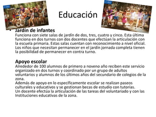 Educación
• Jardín de infantes
Funciona con siete salas de jardín de dos, tres, cuatro y cinco. Esta última
funciona en dos turnos con dos docentes que efectúan la articulación con
la escuela primaria. Estas salas cuentan con reconocimiento a nivel oficial.
Los niños que necesitan permanecer en el jardín jornada completa tienen
la posibilidad de permanecer en contra turno.
Apoyo escolar
Alrededor de 100 alumnos de primero a noveno año reciben este servicio
organizado en dos turnos y coordinado por un grupo de adultos
voluntarios y alumnos de los últimos años del secundario de colegios de la
zona.
Además de apoyo en lo específicamente escolar se realizan paseos
culturales y educativos y se gestionan becas de estudio con tutorías.
Un docente efectúa la articulación de las tareas del voluntariado y con las
Instituciones educativas de la zona.
 