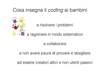 a risolvere i problemi
!
a ragionare in modo sistematico
!
a collaborare
!
a non avere paura di provare e sbagliare
!
ad essere creatori attivi e non utenti passivi
Cosa insegna il coding ai bambini
 