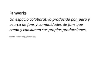 Fanworks
Un espacio colaborativo producido por, para y
acerca de fans y comunidades de fans que
crean y consumen sus propi...