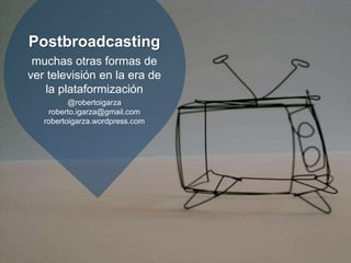 Postbroadcasting
muchas otras formas de
ver televisión en la era de
la plataformización
@robertoigarza
roberto.igarza@gmail.com
robertoigarza.wordpress.com
 