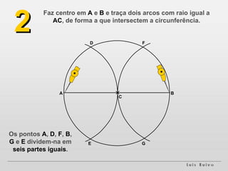 Faz centro em  A  e  B  e traça dois arcos com raio igual a  AC , de forma a que intersectem a circunferência. A B D E 2 F G C Os pontos  A ,  D ,  F ,  B ,  G  e  E  dividem-na em  seis partes iguais . 