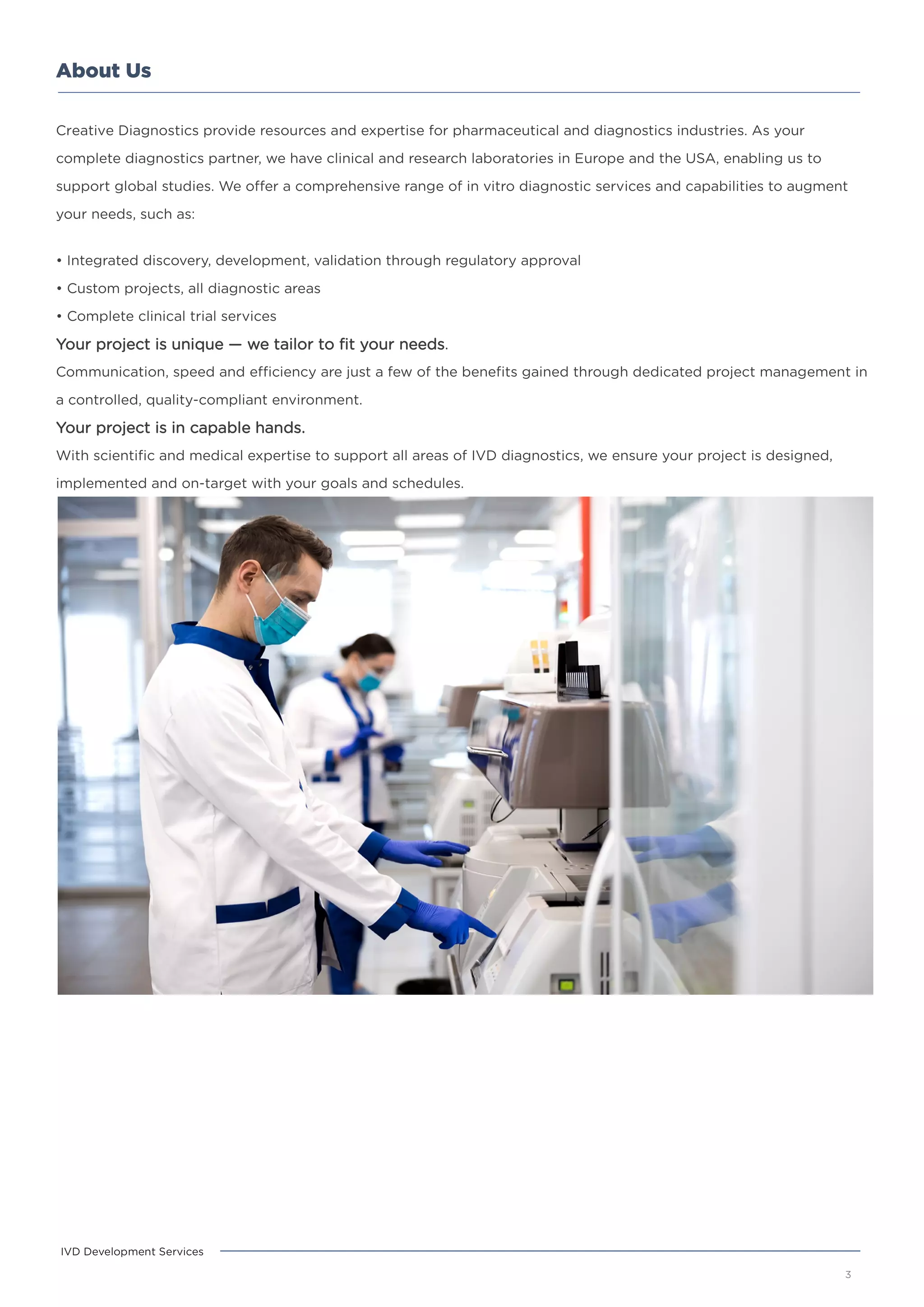 About Us
3
IVD Development Services
Creative Diagnostics provide resources and expertise for pharmaceutical and diagnostics industries. As your
complete diagnostics partner, we have clinical and research laboratories in Europe and the USA, enabling us to
support global studies. We offer a comprehensive range of in vitro diagnostic services and capabilities to augment
your needs, such as:
• Integrated discovery, development, validation through regulatory approval
• Custom projects, all diagnostic areas
• Complete clinical trial services
Your project is unique — we tailor to fit your needs.
Communication, speed and efficiency are just a few of the benefits gained through dedicated project management in
a controlled, quality-compliant environment.
Your project is in capable hands.
With scientific and medical expertise to support all areas of IVD diagnostics, we ensure your project is designed,
implemented and on-target with your goals and schedules.
 