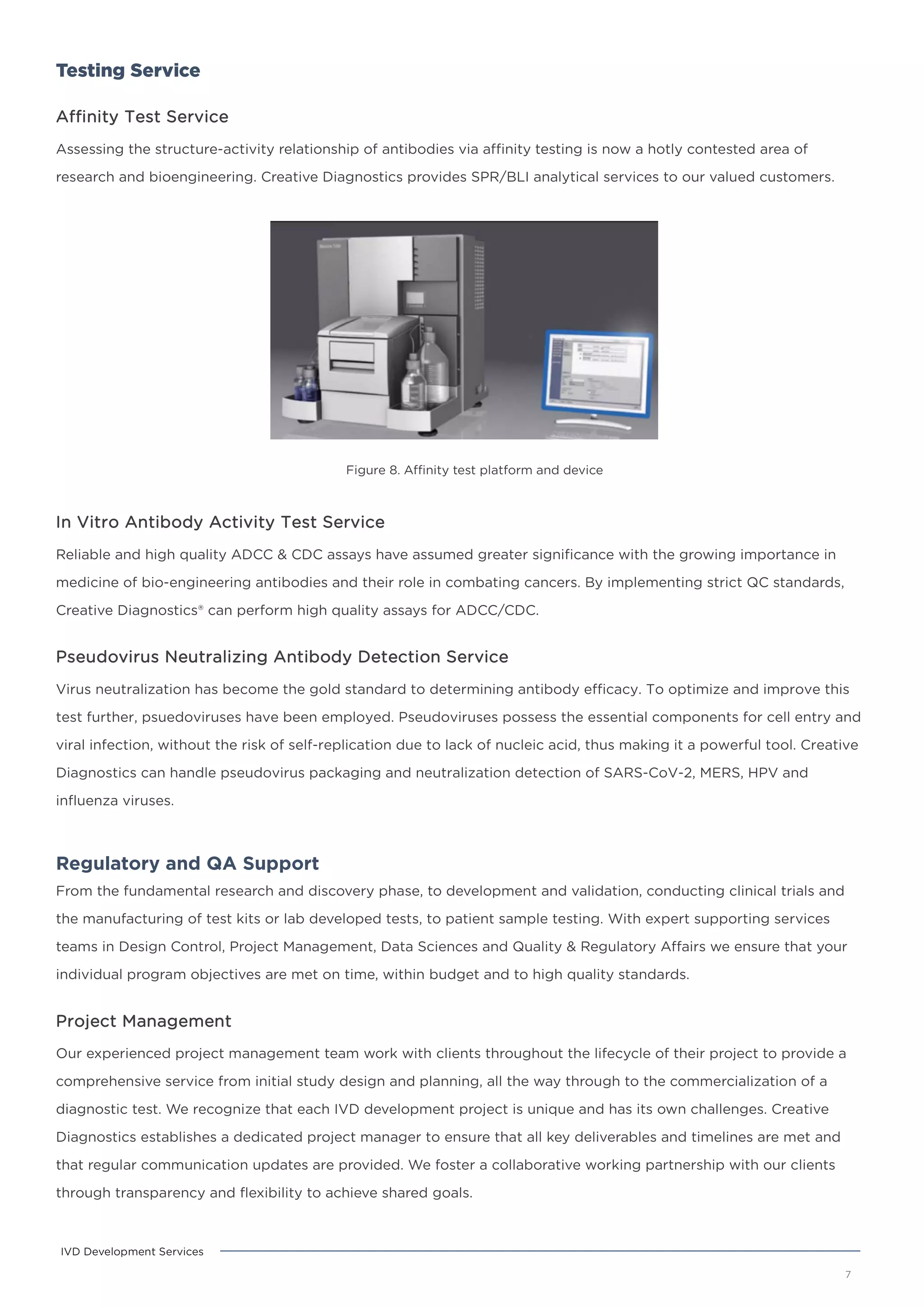 Testing Service
Affinity Test Service
Assessing the structure-activity relationship of antibodies via affinity testing is now a hotly contested area of
research and bioengineering. Creative Diagnostics provides SPR/BLI analytical services to our valued customers.
Figure 8. Affinity test platform and device
7
IVD Development Services
In Vitro Antibody Activity Test Service
Reliable and high quality ADCC & CDC assays have assumed greater significance with the growing importance in
medicine of bio-engineering antibodies and their role in combating cancers. By implementing strict QC standards,
Creative Diagnostics® can perform high quality assays for ADCC/CDC.
Pseudovirus Neutralizing Antibody Detection Service
Virus neutralization has become the gold standard to determining antibody efficacy. To optimize and improve this
test further, psuedoviruses have been employed. Pseudoviruses possess the essential components for cell entry and
viral infection, without the risk of self-replication due to lack of nucleic acid, thus making it a powerful tool. Creative
Diagnostics can handle pseudovirus packaging and neutralization detection of SARS-CoV-2, MERS, HPV and
influenza viruses.
Regulatory and QA Support
From the fundamental research and discovery phase, to development and validation, conducting clinical trials and
the manufacturing of test kits or lab developed tests, to patient sample testing. With expert supporting services
teams in Design Control, Project Management, Data Sciences and Quality & Regulatory Affairs we ensure that your
individual program objectives are met on time, within budget and to high quality standards.
Project Management
Our experienced project management team work with clients throughout the lifecycle of their project to provide a
comprehensive service from initial study design and planning, all the way through to the commercialization of a
diagnostic test. We recognize that each IVD development project is unique and has its own challenges. Creative
Diagnostics establishes a dedicated project manager to ensure that all key deliverables and timelines are met and
that regular communication updates are provided. We foster a collaborative working partnership with our clients
through transparency and flexibility to achieve shared goals.
 