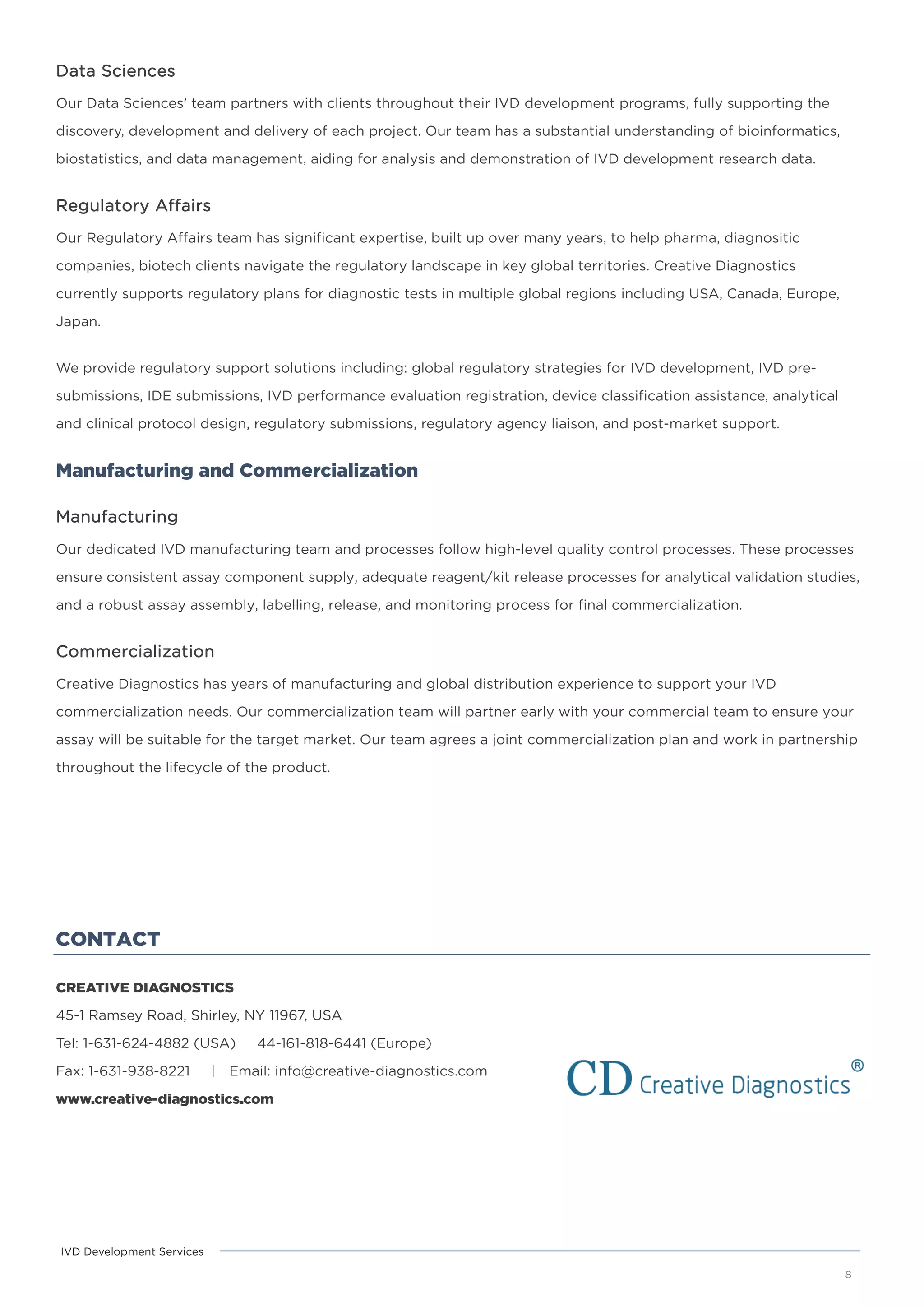 CONTACT
CREATIVE DIAGNOSTICS
45-1 Ramsey Road, Shirley, NY 11967, USA
Tel: 1-631-624-4882 (USA) 44-161-818-6441 (Europe)
Fax: 1-631-938-8221 | Email: info@creative-diagnostics.com
www.creative-diagnostics.com
8
IVD Development Services
Data Sciences
Our Data Sciences’ team partners with clients throughout their IVD development programs, fully supporting the
discovery, development and delivery of each project. Our team has a substantial understanding of bioinformatics,
biostatistics, and data management, aiding for analysis and demonstration of IVD development research data.
Regulatory Affairs
Our Regulatory Affairs team has significant expertise, built up over many years, to help pharma, diagnositic
companies, biotech clients navigate the regulatory landscape in key global territories. Creative Diagnostics
currently supports regulatory plans for diagnostic tests in multiple global regions including USA, Canada, Europe,
Japan.
We provide regulatory support solutions including: global regulatory strategies for IVD development, IVD pre-
submissions, IDE submissions, IVD performance evaluation registration, device classification assistance, analytical
and clinical protocol design, regulatory submissions, regulatory agency liaison, and post-market support.
Manufacturing and Commercialization
Manufacturing
Our dedicated IVD manufacturing team and processes follow high-level quality control processes. These processes
ensure consistent assay component supply, adequate reagent/kit release processes for analytical validation studies,
and a robust assay assembly, labelling, release, and monitoring process for final commercialization.
Commercialization
Creative Diagnostics has years of manufacturing and global distribution experience to support your IVD
commercialization needs. Our commercialization team will partner early with your commercial team to ensure your
assay will be suitable for the target market. Our team agrees a joint commercialization plan and work in partnership
throughout the lifecycle of the product.
 