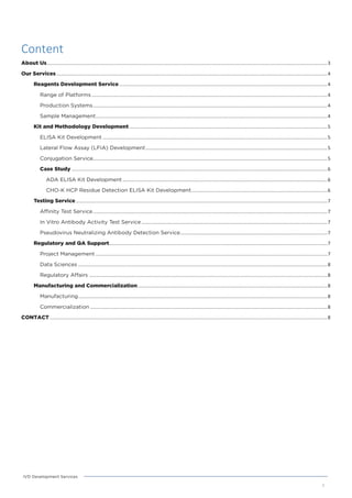 Content
About Us................................................................................................................................................................................................................3
Our Services .........................................................................................................................................................................................................4
Reagents Development Service...........................................................................................................................................................4
Range of Platforms ...............................................................................................................................................................................4
Production Systems..............................................................................................................................................................................4
Sample Management............................................................................................................................................................................4
Kit and Methodology Development ...................................................................................................................................................5
ELISA Kit Development.......................................................................................................................................................................5
Lateral Flow Assay (LFIA) Development.......................................................................................................................................5
Conjugation Service..............................................................................................................................................................................5
Case Study ..............................................................................................................................................................................................6
ADA ELISA Kit Development ........................................................................................................................................................6
CHO-K HCP Residue Detection ELISA Kit Development.....................................................................................................6
Testing Service...........................................................................................................................................................................................7
Affinity Test Service..............................................................................................................................................................................7
In Vitro Antibody Activity Test Service ..........................................................................................................................................7
Pseudovirus Neutralizing Antibody Detection Service.............................................................................................................7
Regulatory and QA Support..................................................................................................................................................................7
Project Management ............................................................................................................................................................................7
Data Sciences .........................................................................................................................................................................................8
Regulatory Affairs .................................................................................................................................................................................8
Manufacturing and Commercialization.............................................................................................................................................8
Manufacturing.........................................................................................................................................................................................8
Commercialization ................................................................................................................................................................................8
CONTACT ..............................................................................................................................................................................................................8
2
IVD Development Services
 