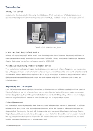 Testing Service
Affinity Test Service
Assessing the structure-activity relationship of antibodies via affinity testing is now a hotly contested area of
research and bioengineering. Creative Diagnostics provides SPR/BLI analytical services to our valued customers.
Figure 8. Affinity test platform and device
7
IVD Development Services
In Vitro Antibody Activity Test Service
Reliable and high quality ADCC & CDC assays have assumed greater significance with the growing importance in
medicine of bio-engineering antibodies and their role in combating cancers. By implementing strict QC standards,
Creative Diagnostics® can perform high quality assays for ADCC/CDC.
Pseudovirus Neutralizing Antibody Detection Service
Virus neutralization has become the gold standard to determining antibody efficacy. To optimize and improve this
test further, psuedoviruses have been employed. Pseudoviruses possess the essential components for cell entry and
viral infection, without the risk of self-replication due to lack of nucleic acid, thus making it a powerful tool. Creative
Diagnostics can handle pseudovirus packaging and neutralization detection of SARS-CoV-2, MERS, HPV and
influenza viruses.
Regulatory and QA Support
From the fundamental research and discovery phase, to development and validation, conducting clinical trials and
the manufacturing of test kits or lab developed tests, to patient sample testing. With expert supporting services
teams in Design Control, Project Management, Data Sciences and Quality & Regulatory Affairs we ensure that your
individual program objectives are met on time, within budget and to high quality standards.
Project Management
Our experienced project management team work with clients throughout the lifecycle of their project to provide a
comprehensive service from initial study design and planning, all the way through to the commercialization of a
diagnostic test. We recognize that each IVD development project is unique and has its own challenges. Creative
Diagnostics establishes a dedicated project manager to ensure that all key deliverables and timelines are met and
that regular communication updates are provided. We foster a collaborative working partnership with our clients
through transparency and flexibility to achieve shared goals.
 