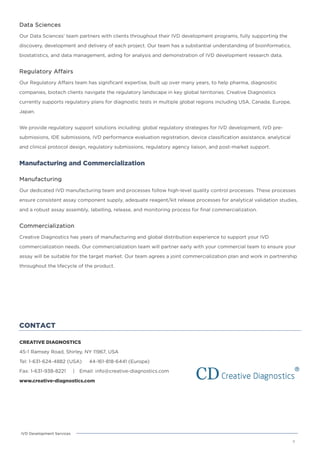 CONTACT
CREATIVE DIAGNOSTICS
45-1 Ramsey Road, Shirley, NY 11967, USA
Tel: 1-631-624-4882 (USA) 44-161-818-6441 (Europe)
Fax: 1-631-938-8221 | Email: info@creative-diagnostics.com
www.creative-diagnostics.com
8
IVD Development Services
Data Sciences
Our Data Sciences’ team partners with clients throughout their IVD development programs, fully supporting the
discovery, development and delivery of each project. Our team has a substantial understanding of bioinformatics,
biostatistics, and data management, aiding for analysis and demonstration of IVD development research data.
Regulatory Affairs
Our Regulatory Affairs team has significant expertise, built up over many years, to help pharma, diagnositic
companies, biotech clients navigate the regulatory landscape in key global territories. Creative Diagnostics
currently supports regulatory plans for diagnostic tests in multiple global regions including USA, Canada, Europe,
Japan.
We provide regulatory support solutions including: global regulatory strategies for IVD development, IVD pre-
submissions, IDE submissions, IVD performance evaluation registration, device classification assistance, analytical
and clinical protocol design, regulatory submissions, regulatory agency liaison, and post-market support.
Manufacturing and Commercialization
Manufacturing
Our dedicated IVD manufacturing team and processes follow high-level quality control processes. These processes
ensure consistent assay component supply, adequate reagent/kit release processes for analytical validation studies,
and a robust assay assembly, labelling, release, and monitoring process for final commercialization.
Commercialization
Creative Diagnostics has years of manufacturing and global distribution experience to support your IVD
commercialization needs. Our commercialization team will partner early with your commercial team to ensure your
assay will be suitable for the target market. Our team agrees a joint commercialization plan and work in partnership
throughout the lifecycle of the product.
 