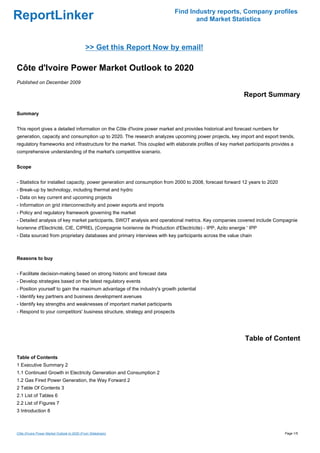 ReportLinker Find Industry reports, Company profiles
and Market Statistics
>> Get this Report Now by email!
Côte d'Ivoire Power Market Outlook to 2020
Published on December 2009
Report Summary
Summary
This report gives a detailed information on the Côte d'Ivoire power market and provides historical and forecast numbers for
generation, capacity and consumption up to 2020. The research analyzes upcoming power projects, key import and export trends,
regulatory frameworks and infrastructure for the market. This coupled with elaborate profiles of key market participants provides a
comprehensive understanding of the market's competitive scenario.
Scope
- Statistics for installed capacity, power generation and consumption from 2000 to 2008, forecast forward 12 years to 2020
- Break-up by technology, including thermal and hydro
- Data on key current and upcoming projects
- Information on grid interconnectivity and power exports and imports
- Policy and regulatory framework governing the market
- Detailed analysis of key market participants, SWOT analysis and operational metrics. Key companies covered include Compagnie
Ivorienne d'Electricité, CIE, CIPREL (Compagnie Ivoirienne de Production d'Electricite) - IPP, Azito energie ' IPP
- Data sourced from proprietary databases and primary interviews with key participants across the value chain
Reasons to buy
- Facilitate decision-making based on strong historic and forecast data
- Develop strategies based on the latest regulatory events
- Position yourself to gain the maximum advantage of the industry's growth potential
- Identify key partners and business development avenues
- Identify key strengths and weaknesses of important market participants
- Respond to your competitors' business structure, strategy and prospects
Table of Content
Table of Contents
1 Executive Summary 2
1.1 Continued Growth in Electricity Generation and Consumption 2
1.2 Gas Fired Power Generation, the Way Forward 2
2 Table Of Contents 3
2.1 List of Tables 6
2.2 List of Figures 7
3 Introduction 8
Côte d'Ivoire Power Market Outlook to 2020 (From Slideshare) Page 1/5
 