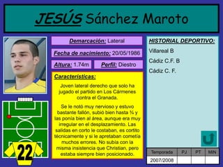 JESÚSSánchez Maroto 
Demarcación:Lateral 
Fecha de nacimiento:20/05/1986 
Altura:1.74m 
Características: 
Joven lateral derecho que solo ha jugado el partido en Los Cármenes contra el Granada. 
Se le notó muy nervioso y estuvo bastante fallón, subió bien hasta ¾ y las ponía bien al área, aunque era muy irregular en el desplazamiento. Las salidas en corto le costaban, es cortito técnicamente y si le apretaban cometía muchos errores. No subía con la misma insistencia que Christian, pero estaba siempre bien posicionado. 
Perfil:Diestro 
HISTORIAL DEPORTIVO: 
Villareal B 
Cádiz C.F. B 
Cádiz C. F. 
Temporada 
PJ 
PT 
MIN 
2007/2008  