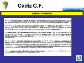Cádiz C.F. 
DEFENSIVAMENTE: 
ESTRATEGIA DEFENSIVA 
•Muchosproblemasenlaspérdidasdebalón,lamovilidadenataqueylacantidaddegenteconlaqueatacanhacequesinofinalizanselespuedacogermuydesordenadosyelreplieguelescueste. 
•Sifinalizanesunequipoquetrabajaconlaslíneasjuntas,conimplicacióndetodossushombres, desdeelpuntahastalalíneade4yalqueesdifícilcrearleocasiones,quizáslosjugadoresdemenor“intensidaddefensiva”seanlosdosmediosdebanda,pordentroescomplicadojugarles. 
•Suorganizaciónbásicaendefensaestáformadaporunalíneade4+2quesepodríaromperporlaincorporacióndeloslateralesyunodelosmedioscentros.Enocasiones,ytraspérdida,defiendenconlosdoscentralesyelpivotedefensivo,conlosdoslateralessubiendoyelMCofensivoincorporándose. 
•Esunequipoquedeiniciotiralapresiónmuyarriba,quedandomuchoespacioaespaldasdeladefensa,tiranlalíneamuyadelantada.Nodejancircularfácilalequiporival,perohacenundesgastetremendosinorecuperanpronto.Esteinicioenelqueaprietantantosevadiluyendoconelpasodelosminutos,peroavecesleshaservidoparaencarrilarpartidosmarcandoenelprimercuartodehoraydespuésconunequipoqueseabraybusquelaigualadaterminangoleando. 
•Tienenproblemasenlasestrategiasa2ºpalo(hacenzona)yenloscornershaymuchoespacioentrelos2delrechaceylagentequesesitúadentrodelárea.  