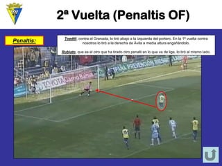 2ª Vuelta (Penaltis OF) 
Penaltis: 
Toedtli, contra el Granada, lo tiró abajo a la izquierda del portero. En la 1ª vuelta contra nosotros lo tiró a la derecha de Ávila a media altura engañándolo. 
Rubiato, que es el otro que ha tirado otro penalti en lo que va de liga, lo tiró al mismo lado.  