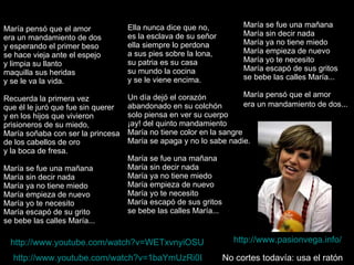 María pensó que el amor era un mandamiento de dos y esperando el primer beso se hace vieja ante el espejo y limpia su llanto maquilla sus heridas y se le va la vida. Recuerda la primera vez que él le juró que fue sin querer y en los hijos que vivieron prisioneros de su miedo, María soñaba con ser la princesa de los cabellos de oro y la boca de fresa. María se fue una mañana María sin decir nada María ya no tiene miedo María empieza de nuevo María yo te necesito María escapó de su grito se bebe las calles María... Ella nunca dice que no, es la esclava de su señor ella siempre lo perdona a sus pies sobre la lona, su patria es su casa su mundo la cocina y se le viene encima. Un día dejó el corazón abandonado en su colchón solo piensa en ver su cuerpo ¡ay! del quinto mandamiento María no tiene color en la sangre María se apaga y no lo sabe nadie. María se fue una mañana María sin decir nada María ya no tiene miedo María empieza de nuevo María yo te necesito María escapó de sus gritos se bebe las calles María... María se fue una mañana María sin decir nada María ya no tiene miedo María empieza de nuevo María yo te necesito María escapó de sus gritos se bebe las calles María... María pensó que el amor era un mandamiento de dos...   http://www.youtube.com/watch?v=WETxvnyiOSU   http://www.youtube.com/watch?v=1baYmUzRi0I   http://www.pasionvega.info/   No cortes todavía: usa el ratón 