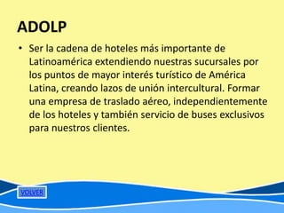 ADOLP
• Ser la cadena de hoteles más importante de
  Latinoamérica extendiendo nuestras sucursales por
  los puntos de mayor interés turístico de América
  Latina, creando lazos de unión intercultural. Formar
  una empresa de traslado aéreo, independientemente
  de los hoteles y también servicio de buses exclusivos
  para nuestros clientes.




VOLVER
 