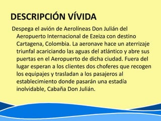 DESCRIPCIÓN VÍVIDA
Despega el avión de Aerolíneas Don Julián del
 Aeropuerto Internacional de Ezeiza con destino
 Cartagena, Colombia. La aeronave hace un aterrizaje
 triunfal acariciando las aguas del atlántico y abre sus
 puertas en el Aeropuerto de dicha ciudad. Fuera del
 lugar esperan a los clientes dos choferes que recogen
 los equipajes y trasladan a los pasajeros al
 establecimiento donde pasarán una estadía
 inolvidable, Cabaña Don Julián.
 