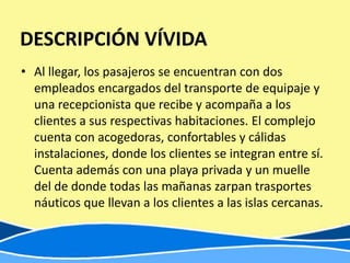 DESCRIPCIÓN VÍVIDA
• Al llegar, los pasajeros se encuentran con dos
  empleados encargados del transporte de equipaje y
  una recepcionista que recibe y acompaña a los
  clientes a sus respectivas habitaciones. El complejo
  cuenta con acogedoras, confortables y cálidas
  instalaciones, donde los clientes se integran entre sí.
  Cuenta además con una playa privada y un muelle
  del de donde todas las mañanas zarpan trasportes
  náuticos que llevan a los clientes a las islas cercanas.
 