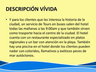 DESCRIPCIÓN VÍVIDA
• Y para los clientes que les interesa la historia de la
  ciudad, un servicio de Tours en buses salen del hotel
  todas las mañanas a las 9:00am y que también sirven
  como trasporte hacia el centro de la ciudad. El hotel
  cuenta con un restaurante especializado en platos
  regionales y un bar con atención en la playa. También
  hay una piscina en el hotel donde los clientes pueden
  nadar con coloridos, llamativos y exóticos peces de
  mar autóctonos.
 