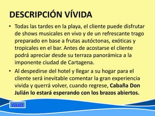 DESCRIPCIÓN VÍVIDA
• Todas las tardes en la playa, el cliente puede disfrutar
  de shows musicales en vivo y de un refrescante trago
  preparado en base a frutas autóctonas, exóticas y
  tropicales en el bar. Antes de acostarse el cliente
  podrá apreciar desde su terraza panorámica a la
  imponente ciudad de Cartagena.
• Al despedirse del hotel y llegar a su hogar para el
  cliente será inevitable comentar la gran experiencia
  vivida y querrá volver, cuando regrese, Cabaña Don
  Julián lo estará esperando con los brazos abiertos.
 VOLVER
 