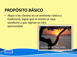 PROPÓSITO BÁSICO
• Alojar a los clientes en un ambiente rústico y
  tradicional, lograr que el mismo se vaya
  satisfecho y que regrese en otra
  oportunidad.




                              Atardecer en Don Julián.
VOLVER
 