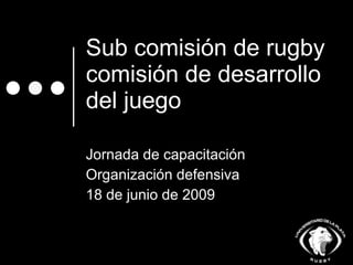 Sub comisión de rugby comisión de desarrollo del juego Jornada de capacitación  Organización defensiva 18 de junio de 2009 