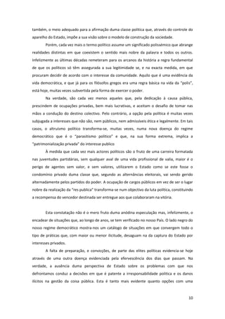 10
também, o meio adequado para a afirmação duma classe politica que, através do controle do
aparelho do Estado, impõe a sua visão sobre o modelo de construção da sociedade.
Porém, cada vez mais o termo político assume um significado polissémico que abrange
realidades distintas em que coexistem o sentido mais nobre da palavra e todos os outros.
Infelizmente as últimas décadas remeteram para os arcanos da história a regra fundamental
de que os políticos só têm assegurada a sua legitimidade se, e na exacta medida, em que
procuram decidir de acordo com o interesse da comunidade. Aquilo que é uma evidência da
vida democrática, e que já para os filósofos gregos era uma regra básica na vida da “polis”,
está hoje, muitas vezes subvertida pela forma de exercer o poder.
Na verdade, são cada vez menos aqueles que, pela dedicação à causa pública,
prescindem de ocupações privadas, bem mais lucrativas, e aceitam o desafio de tomar nas
mãos a condução do destino colectivo. Pelo contrário, a opção pela política é muitas vezes
subjugada a interesses que não são, nem públicos, nem admissíveis ética e legalmente. Em tais
casos, o altruísmo político transforma-se, muitas vezes, numa nova doença do regime
democrático que é o “parasitismo politico” e que, na sua forma extrema, implica a
“patrimonialização privada” do interesse publico
À medida que cada vez mais actores políticos são o fruto de uma carreira formatada
nas juventudes partidárias, sem qualquer aval de uma vida profissional de valia, maior é o
perigo de agentes sem valor, e sem valores, utilizarem o Estado como se este fosse o
condomínio privado duma classe que, segundo as alternâncias eleitorais, vai sendo gerido
alternadamente pelos partidos do poder. A ocupação de cargos públicos em vez de ser o lugar
nobre da realização da “res publica” transforma-se num objectivo da luta política, constituindo
a recompensa do vencedor destinada ser entregue aos que colaboraram na vitória.
Esta constatação não é o mero fruto duma anódina especulação mas, infelizmente, o
encadear de situações que, ao longo de anos, se tem verificado no nosso País. O lado negro do
nosso regime democrático mostra-nos um catálogo de situações em que convergem todo o
tipo de práticas que, com maior ou menor ilicitude, desaguam na da captura do Estado por
interesses privados.
A falta de preparação, e convicções, de parte das elites políticas evidencia-se hoje
através de uma outra doença evidenciada pela efervescência dos dias que passam. Na
verdade, a ausência duma perspectiva de Estado sobre os problemas com que nos
defrontamos conduz a decisões em que é patente a irresponsabilidade politica e os danos
ilícitos na gestão da coisa pública. Esta é tanto mais evidente quanto opções com uma
 