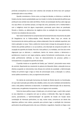 11
profunda consequência no nosso viver colectivo são tomadas de ânimo leve sem qualquer
ponderação sobre os seus efeitos.
Quando constatamos a forma como, ao longo de décadas, se distorceu o sentido de
Estado uma das maiores perplexidades que nos invade é o motivo da deserção de políticos que
professam esse sentido mais nobre da Política. Porém, tal constatação não foca sobre algo que
nos seja alheio e só acontece porque, ao longo dos anos, pactuamos com a mediocridade e
com a indigência moral de alguns responsáveis, premiando quem devia ser penalizado.
Perante a História, ao abdicarmos da exigência ética na avaliação dos maus governantes,
tornamo-nos cúmplices dos seus actos.
Num texto fundamental na compreensão do funcionamento dos mecanismos de poder
(El Desgobierno de lo Publico-edições Ariel) Alexandre Nieto traça um retrato do
funcionamento do sistema politico que, embora elaborado à face da realidade espanhola, tem
inteira aplicação na nossa. Toda a análise do mesmo Autor emerge do pressuposto de que a
história dos partidos políticos é, na sua essência, uma descrição da conquista do poder e de
ocupação do aparelho do Estado. Para ele a luta política é, na realidade, uma luta dura entre
oligarquias que se alternam, e substituem, dentro do mesmo sistema e democracia e
partidocracia cruzam-se com regras próprias, apenas formalmente constitucionais, em que
estão perfeitamente definidas as fases de desenvolvimento do processo político e
nomeadamente a ocupação do aparelho do Estado.
O partido instala-se no aparelho do Estado, que “coloniza”, procurando novos meios
de controlo. Reportando-nos novamente às palavras de Alexandre Nieto a absorção torna-se
efectiva ocupando os instrumentos mais eficazes de controle da sociedade: a Administração
Publica em primeiro lugar e logo os meios de comunicação social, a educação e a cultura,
sector público económico e, claro, os organismos de controle.
Por detrás da construção harmoniosa do Estado de Direito descrito na Constituição,
em que tudo é pensado para defesa dos cidadãos, existe uma outra realidade semiclandestina
onde a vida pública realmente se desenvolve. A verdadeira Administração não se desenrola,
muitas vezes, em gabinetes transparentes, mas em lugares mais recatados.
Parte da classe política ocupa o Estado para, em primeiro lugar, a partir dele cumprir
os seus objectivos e o programa com que se cativou o eleitorado. Mas, logo em seguida,
ocorre, parcialmente, a “patrimonialização” do aparelho de Estado em função duma
constelação de interesses particulares, ou seja, muitas vezes, consuma-se um desvio dos
objectivos políticos mais nobres, passando para primeiro lugar a satisfação dos interesses
particulares do partido governante; dos seus militantes e seguidores. Quando se chega a esse
 