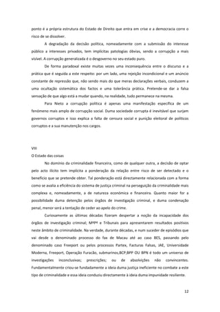 12
ponto é a própria estrutura do Estado de Direito que entra em crise e a democracia corre o
risco de se dissolver.
A degradação da decisão política, nomeadamente com a submissão do interesse
público a interesses privados, tem implícitas patologias óbvias, sendo a corrupção a mais
visível. A corrupção generalizada é o desgoverno no seu estado puro.
De forma paradoxal existe muitas vezes uma inconsequência entre o discurso e a
prática que é seguida a este respeito: por um lado, uma rejeição incondicional e um anúncio
constante de repressão que, não sendo mais do que meras declarações verbais, conduzem a
uma ocultação sistemática dos factos e uma tolerância prática. Pretende-se dar a falsa
sensação de que algo está a mudar quando, na realidade, tudo permanece na mesma.
Para Nieto a corrupção política é apenas uma manifestação específica de um
fenómeno mais amplo de corrupção social. Duma sociedade corrupta é inevitável que surjam
governos corruptos e isso explica a falta de censura social e punição eleitoral de políticos
corruptos e a sua manutenção nos cargos.
VIII
O Estado das coisas
No domínio da criminalidade financeira, como de qualquer outra, a decisão de optar
pelo acto ilícito tem implícita a ponderação da relação entre risco de ser detectado e o
benefício que se pretende obter. Tal ponderação está directamente relacionada com a forma
como se avalia a eficiência do sistema de justiça criminal na perseguição da criminalidade mais
complexa e, nomeadamente, a de natureza económica e financeira. Quanto maior for a
possibilidade duma detenção pelos órgãos de investigação criminal, e duma condenação
penal, menor será a tentação de ceder ao apelo do crime.
Curiosamente as últimas décadas fizeram despertar a noção da incapacidade dos
órgãos de investigação criminal; MºPº e Tribunais para apresentarem resultados positivos
neste âmbito de criminalidade. Na verdade, durante décadas, e num suceder de episódios que
vai desde o denominado processo do fax de Macau até ao caso BES, passando pelo
denominado caso Freeport ou pelos processos Partex, Facturas Falsas, JAE, Universidade
Moderna, Freeport, Operação Furacão, submarinos,BCP;BPP OU BPN é todo um universo de
investigações inconclusivas; prescrições; ou de absolvições não convincentes.
Fundamentalmente criou-se fundadamente a ideia duma justiça ineficiente no combate a este
tipo de criminalidade e essa ideia conduziu directamente à ideia duma impunidade resiliente.
 