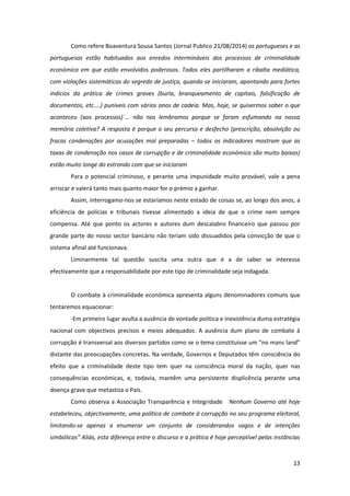 13
Como refere Boaventura Sousa Santos (Jornal Publico 21/08/2014) os portugueses e as
portuguesas estão habituados aos enredos intermináveis dos processos de criminalidade
económica em que estão envolvidos poderosos. Todos eles partilharam a ribalta mediática,
com violações sistemáticas do segredo de justiça, quando se iniciaram, apontando para fortes
indícios da prática de crimes graves (burla, branqueamento de capitais, falsificação de
documentos, etc....) puníveis com vários anos de cadeia. Mas, hoje, se quisermos saber o que
aconteceu (aos processos)`... não nos lembramos porque se foram esfumando na nossa
memória coletiva? A resposta é porque o seu percurso e desfecho (prescrição, absolvição ou
fracas condenações por acusações mal preparadas – todos os indicadores mostram que as
taxas de condenação nos casos de corrupção e de criminalidade económica são muito baixas)
estão muito longe do estrondo com que se iniciaram
Para o potencial criminoso, e perante uma impunidade muito provável, vale a pena
arriscar e valerá tanto mais quanto maior for o prémio a ganhar.
Assim, interrogamo-nos se estaríamos neste estado de coisas se, ao longo dos anos, a
eficiência de polícias e tribunais tivesse alimentado a ideia de que o crime nem sempre
compensa. Até que ponto os actores e autores dum descalabro financeiro que passou por
grande parte do nosso sector bancário não teriam sido dissuadidos pela convicção de que o
sistema afinal até funcionava.
Liminarmente tal questão suscita uma outra que é a de saber se interessa
efectivamente que a responsabilidade por este tipo de criminalidade seja indagada.
O combate à criminalidade económica apresenta alguns denominadores comuns que
tentaremos equacionar:
-Em primeiro lugar avulta a ausência de vontade politica e inexistência duma estratégia
nacional com objectivos precisos e meios adequados. A ausência dum plano de combate à
corrupção é transversal aos diversos partidos como se o tema constituísse um “no mans land”
distante das preocupações concretas. Na verdade, Governos e Deputados têm consciência do
efeito que a criminalidade deste tipo tem quer na consciência moral da nação, quer nas
consequências económicas, e, todavia, mantêm uma persistente displicência perante uma
doença grave que metastiza o País.
Como observa a Associação Transparência e Integridade Nenhum Governo até hoje
estabeleceu, objectivamente, uma política de combate à corrupção no seu programa eleitoral,
limitando-se apenas a enumerar um conjunto de considerandos vagos e de intenções
simbólicas” Aliás, esta diferença entre o discurso e a prática é hoje perceptível pelas instâncias
 