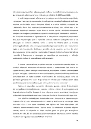 14
internacionais que sublinham a fraca evolução na forma como são implementados convénios
que o nosso País subscreveu tal como evidenciam os relatórios da OCDE e da GRECO.
A ausência de estratégia reflecte-se na forma como se articulam as diversas entidades
cujo escopo é a prevenção, ou repressão, desse fenómeno numa indefinição que é desde logo
evidente na articulação entre o Ministério Publico e a Policia Judiciária. A ausência de
coordenação destas duas entidades (nomeadamente do DCIAP), uma reivindicando o seu
papel de domínio do inquérito e titular da acção penal e a outra a autonomia táctica que
integra a sua Lei Orgânica, são patentes nalgumas das investigações criminais mais relevantes.
Por outro lado multiplicam-se organismos que se arrogam dum competência própria nesta
área, quer na prevenção, quer na repressão, sem que exista uma visão global sobe a sua
articulação ou coerência sistémica. Como se refere no relatório citado as medidas
anticorrupção adotadas pelos vários governos estão dispersas entre várias leis e instrumentos
legais, e são inconsistentes (relativas a pressão externa crescente. ao invés de serem
desenvolvidas de forma proactiva e sustentada). O aparato institucional actual do lado da
repressão é fragmentado e desprovido de capacidade de coordenação e aplicação
sancionatória; do lado da prevenção está subdesenvolvido.
É patente, como se afirmou, a ausência resultado no domínio da repressão. Depois das
buscas e detenções anunciadas com enorme aparato e, paralelamente, com violação do
segredo de justiça, existe um longo itinerário do qual, muitas vezes, o cidadão comum não tem
qualquer percepção. A inexistência de resultados visíveis na punição dos delitos que afectam a
comunidade tem um efeito devastador na credibilidade das instâncias judiciais e cria nos
potenciais agentes do crime a ideia de que existe uma relação custo-beneficio que tem toda a
possibilidade de ser compensadora ou, por outras palavras “o crime compensa”
Falamos de prevenção a nível geral e esta inexiste quando o número de condenações
por corrupção e criminalidade conexa é escasso e é mínimo o número de sentenças com pena
de prisão efectiva. O efeito dissuasor da pena esboroa-se perante a notícia de intermináveis
processos instrumentalizando recursos, e meios, que só estão ao alcance dos mais poderosos
Um relatório elaborado pela Organização para a Cooperação e Desenvolvimento
Económico (OCDE) sobre a implementação da Convenção Anti-Corrupção em Portugal revela
que entre 2007 e 2011 foram condenados 249 arguidos por crimes relacionados com
corrupção, nomeadamente o suborno. Contudo, destes 249 condenados, no período temporal
referido, apenas 14 cumpriram ou ainda cumprem penas de prisão pela transgressão
cometida. No total, dos 250 processos que deram entrada em tribunais de primeira instância
resultaram 610 arguidos, dos quais 146 foram absolvidos.
 