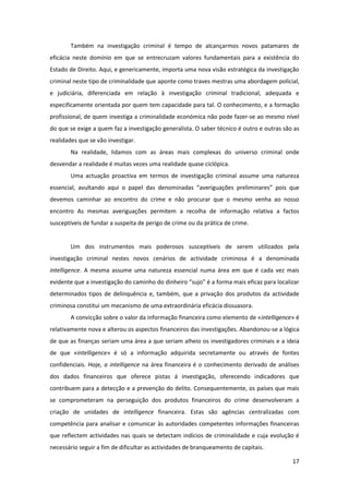 17
Também na investigação criminal é tempo de alcançarmos novos patamares de
eficácia neste domínio em que se entrecruzam valores fundamentais para a existência do
Estado de Direito. Aqui, e genericamente, importa uma nova visão estratégica da investigação
criminal neste tipo de criminalidade que aponte como traves mestras uma abordagem policial,
e judiciária, diferenciada em relação à investigação criminal tradicional, adequada e
especificamente orientada por quem tem capacidade para tal. O conhecimento, e a formação
profissional, de quem investiga a criminalidade económica não pode fazer-se ao mesmo nível
do que se exige a quem faz a investigação generalista. O saber técnico é outro e outras são as
realidades que se vão investigar.
Na realidade, lidamos com as áreas mais complexas do universo criminal onde
desvendar a realidade é muitas vezes uma realidade quase ciclópica.
Uma actuação proactiva em termos de investigação criminal assume uma natureza
essencial, avultando aqui o papel das denominadas “averiguações preliminares” pois que
devemos caminhar ao encontro do crime e não procurar que o mesmo venha ao nosso
encontro As mesmas averiguações permitem a recolha de informação relativa a factos
susceptíveis de fundar a suspeita de perigo de crime ou da prática de crime.
Um dos instrumentos mais poderosos susceptíveis de serem utilizados pela
investigação criminal nestes novos cenários de actividade criminosa é a denominada
intelligence. A mesma assume uma natureza essencial numa área em que é cada vez mais
evidente que a investigação do caminho do dinheiro “sujo” é a forma mais eficaz para localizar
determinados tipos de delinquência e, também, que a privação dos produtos da actividade
criminosa constitui um mecanismo de uma extraordinária eficácia dissuasora.
A convicção sobre o valor da informação financeira como elemento de «intelligence» é
relativamente nova e alterou os aspectos financeiros das investigações. Abandonou-se a lógica
de que as finanças seriam uma área a que seriam alheio os investigadores criminais e a ideia
de que «intelligence» é só a informação adquirida secretamente ou através de fontes
confidenciais. Hoje, a intelligence na área financeira é o conhecimento derivado de análises
dos dados financeiros que oferece pistas á investigação, oferecendo indicadores que
contribuem para a detecção e a prevenção do delito. Consequentemente, os países que mais
se comprometeram na perseguição dos produtos financeiros do crime desenvolveram a
criação de unidades de intelligence financeira. Estas são agências centralizadas com
competência para analisar e comunicar às autoridades competentes informações financeiras
que reflectem actividades nas quais se detectam indícios de criminalidade e cuja evolução é
necessário seguir a fim de dificultar as actividades de branqueamento de capitais.
 