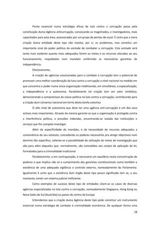 18
Ponto essencial numa estratégia eficaz de luta contra a corrupção passa pela
constituição duma Agência anticorrupção, convocando os magistrados, e investigadores, mais
capacitados para esta área, assessorados por um grupo de peritos de escol. É certo que a mera
criação duma entidade deste tipo não resolve, por si, os problemas, mas constitui um
importante sinal do poder político da vontade de combater a corrupção. Esta vontade será
tanto mais evidente quanto mais adequados forem os meios e os recursos alocados ao seu
funcionamento, respaldados num mandato conferindo as necessárias garantias de
independência.
Efectivamente,
A criação de agências vocacionadas para o combate à corrupção tem o potencial de
promover uma melhor coordenação da luta contra a corrupção a nível nacional na medida em
que concentra o poder numa única organização mobilizando, em simultâneo, a especialização,
a independência e a autonomia. Paralelamente tal criação tem um valor simbólico,
demonstrando o compromisso da classe política na luta contra a corrupção, contribuindo para
a criação dum consenso nacional em torno desta tarefa colectiva
O alto nível de autonomia que deve ter uma agência anti-corrupção é um dos seus
activos mais importantes. Através da mesma garante-se que a organização é protegida contra
a interferência política, e pressões indevidas, encontrando-se isolada das instituições e
serviços que lhe compete investigar.
Além da especificidade do mandato, e da necessidade de recursos adequados a
conveniência do seu estatuto, concedendo os poderes necessários pra atingir objectivos num
domínio tão específico, saliente-se a possibilidade de utilização de meios de investigação que
vão para além daqueles que, normalmente, são concedidos aos corpos de aplicação da lei,
formatados para a criminalidade tradicional.
Paralelamente, e em contraposição, é necessário um equilíbrio nesta concentração de
poderes o que implica não só o cumprimento das garantias constitucionais como também a
existência de uma adequada vigilância e controlo externo, nomeadamente do Parlamento.
Igualmente é certo que a existência dum órgão deste tipo pouco significado tem se, a seu
montante, existir um sistema judicial ineficiente.
Como exemplos de sucesso deste tipo de entidades citam-se os casos de diversas
agências especializadas na luta contra a corrupção, nomeadamente Singapura, Hong Kong ou
Nova Gales do Sul (Austrália) ou países do centro da Europa.
Entendemos que a criação duma Agência deste tipo pode constituir um instrumento
essencial numa estratégia de combate á criminalidade económica. De qualquer forma uma
 
